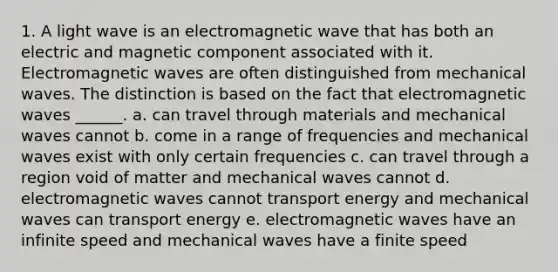 1. A light wave is an electromagnetic wave that has both an electric and magnetic component associated with it. Electromagnetic waves are often distinguished from mechanical waves. The distinction is based on the fact that electromagnetic waves ______. a. can travel through materials and mechanical waves cannot b. come in a range of frequencies and mechanical waves exist with only certain frequencies c. can travel through a region void of matter and mechanical waves cannot d. electromagnetic waves cannot transport energy and mechanical waves can transport energy e. electromagnetic waves have an infinite speed and mechanical waves have a finite speed