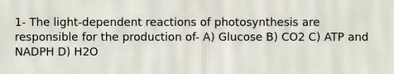 1- The light-dependent reactions of photosynthesis are responsible for the production of- A) Glucose B) CO2 C) ATP and NADPH D) H2O