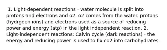 ​ 1. Light-dependent reactions - water molecule is split into protons and electrons and o2. o2 comes from the water. protons (hydrgoen ions) and electrons used as a source of reducing power and energy (atp) in the light independent reaction. 2. Light-independent reactions: Calvin cycle (dark reactions) - the energy and reducing power is used to fix co2 into carbohydrates.