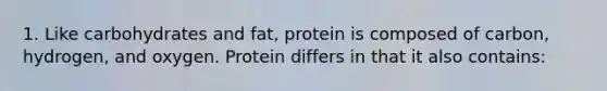 1. Like carbohydrates and fat, protein is composed of carbon, hydrogen, and oxygen. Protein differs in that it also contains: