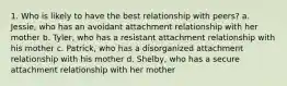 1. Who is likely to have the best relationship with peers? a. Jessie, who has an avoidant attachment relationship with her mother b. Tyler, who has a resistant attachment relationship with his mother c. Patrick, who has a disorganized attachment relationship with his mother d. Shelby, who has a secure attachment relationship with her mother