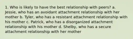 1. Who is likely to have the best relationship with peers? a. Jessie, who has an avoidant attachment relationship with her mother b. Tyler, who has a resistant attachment relationship with his mother c. Patrick, who has a disorganized attachment relationship with his mother d. Shelby, who has a secure attachment relationship with her mother