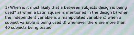 1) When is it most likely that a between-subjects design is being used? a) when a Latin square is mentioned in the design b) when the independent variable is a manipulated variable c) when a subject variable is being used d) whenever there are more than 40 subjects being tested