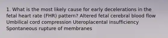 1. What is the most likely cause for early decelerations in the fetal heart rate (FHR) pattern? Altered fetal cerebral blood flow Umbilical cord compression Uteroplacental insufficiency Spontaneous rupture of membranes