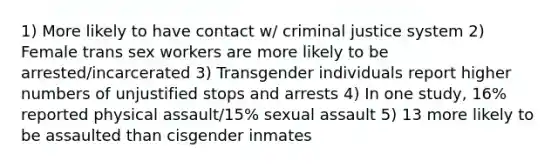 1) More likely to have contact w/ criminal justice system 2) Female trans sex workers are more likely to be arrested/incarcerated 3) Transgender individuals report higher numbers of unjustified stops and arrests 4) In one study, 16% reported physical assault/15% sexual assault 5) 13 more likely to be assaulted than cisgender inmates