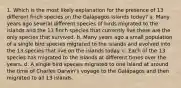 1. Which is the most likely explanation for the presence of 13 different finch species on the Galápagos Islands today? a. Many years ago several different species of birds migrated to the islands and the 13 finch species that currently live there are the only species that survived. b. Many years ago a small population of a single bird species migrated to the islands and evolved into the 13 species that live on the islands today. c. Each of the 13 species has migrated to the islands at different times over the years. d. A single bird species migrated to one island at around the time of Charles Darwin's voyage to the Galápagos and then migrated to all 13 islands.