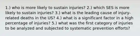 1.) who is more likely to sustain injuries? 2.) which SES is more likely to sustain injuries? 3.) what is the leading cause of injury-related deaths in the US? 4.) what is a significant factor in a high percentage of injuries? 5.) what was the first category of injuries to be analyzed and subjected to systematic prevention efforts?