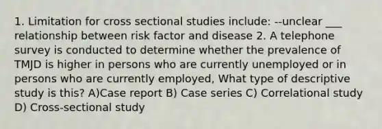 1. Limitation for cross sectional studies include: --unclear ___ relationship between risk factor and disease 2. A telephone survey is conducted to determine whether the prevalence of TMJD is higher in persons who are currently unemployed or in persons who are currently employed, What type of descriptive study is this? A)Case report B) Case series C) Correlational study D) Cross-sectional study