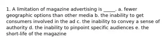 1. A limitation of magazine advertising is _____. a. fewer geographic options than other media b. the inability to get consumers involved in the ad c. the inability to convey a sense of authority d. the inability to pinpoint specific audiences e. the short-life of the magazine