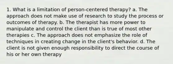 1. What is a limitation of person-centered therapy? a. The approach does not make use of research to study the process or outcomes of therapy. b. The therapist has more power to manipulate and control the client than is true of most other therapies c. The approach does not emphasize the role of techniques in creating change in the client's behavior. d. The client is not given enough responsibility to direct the course of his or her own therapy