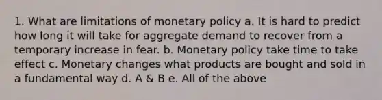 1. What are limitations of monetary policy a. It is hard to predict how long it will take for aggregate demand to recover from a temporary increase in fear. b. Monetary policy take time to take effect c. Monetary changes what products are bought and sold in a fundamental way d. A & B e. All of the above