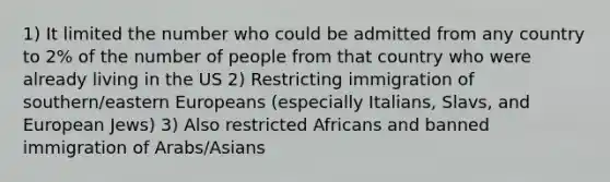 1) It limited the number who could be admitted from any country to 2% of the number of people from that country who were already living in the US 2) Restricting immigration of southern/eastern Europeans (especially Italians, Slavs, and European Jews) 3) Also restricted Africans and banned immigration of Arabs/Asians