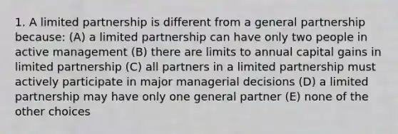 1. A limited partnership is different from a general partnership because: (A) a limited partnership can have only two people in active management (B) there are limits to annual capital gains in limited partnership (C) all partners in a limited partnership must actively participate in major managerial decisions (D) a limited partnership may have only one general partner (E) none of the other choices