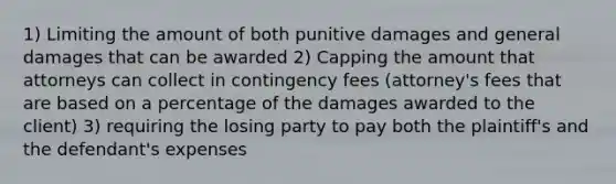 1) Limiting the amount of both punitive damages and general damages that can be awarded 2) Capping the amount that attorneys can collect in contingency fees (attorney's fees that are based on a percentage of the damages awarded to the client) 3) requiring the losing party to pay both the plaintiff's and the defendant's expenses