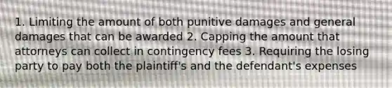 1. Limiting the amount of both punitive damages and general damages that can be awarded 2. Capping the amount that attorneys can collect in contingency fees 3. Requiring the losing party to pay both the plaintiff's and the defendant's expenses