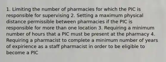 1. Limiting the number of pharmacies for which the PIC is responsible for supervising 2. Setting a maximum physical distance permissible between pharmacies if the PIC is responsible for more than one location 3. Requiring a minimum number of hours that a PIC must be present at the pharmacy 4. Requiring a pharmacist to complete a minimum number of years of expirience as a staff pharmacist in order to be eligible to become a PIC