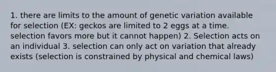 1. there are limits to the amount of genetic variation available for selection (EX: geckos are limited to 2 eggs at a time. selection favors more but it cannot happen) 2. Selection acts on an individual 3. selection can only act on variation that already exists (selection is constrained by physical and chemical laws)