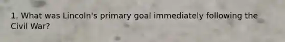 1. What was Lincoln's primary goal immediately following the Civil War?