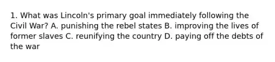 1. What was Lincoln's primary goal immediately following the Civil War? A. punishing the rebel states B. improving the lives of former slaves C. reunifying the country D. paying off the debts of the war