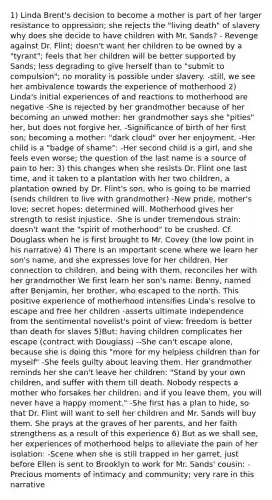 1) Linda Brent's decision to become a mother is part of her larger resistance to oppression; she rejects the "living death" of slavery why does she decide to have children with Mr. Sands? - Revenge against Dr. Flint; doesn't want her children to be owned by a "tyrant"; feels that her children will be better supported by Sands; less degrading to give herself than to "submit to compulsion"; no morality is possible under slavery. -still, we see her ambivalence towards the experience of motherhood 2) Linda's initial experiences of and reactions to motherhood are negative -She is rejected by her grandmother because of her becoming an unwed mother: her grandmother says she "pities" her, but does not forgive her. -Significance of birth of her first son; becoming a mother: "dark cloud" over her enjoyment. -Her child is a "badge of shame": -Her second child is a girl, and she feels even worse; the question of the last name is a source of pain to her: 3) this changes when she resists Dr. Flint one last time, and it taken to a plantation with her two children, a plantation owned by Dr. Flint's son, who is going to be married (sends children to live with grandmother) -New pride, mother's love; secret hopes; determined will. Motherhood gives her strength to resist injustice. -She is under tremendous strain: doesn't want the "spirit of motherhood" to be crushed. Cf. Douglass when he is first brought to Mr. Covey (the low point in his narrative) 4) There is an important scene where we learn her son's name, and she expresses love for her children. Her connection to children, and being with them, reconciles her with her grandmother We first learn her son's name: Benny, named after Benjamin, her brother, who escaped to the north. This positive experience of motherhood intensifies Linda's resolve to escape and free her children -asserts ultimate independence from the sentimental novelist's point of view: freedom is better than death for slaves 5)But: having children complicates her escape (contract with Douglass) --She can't escape alone, because she is doing this "more for my helpless children than for myself" -She feels guilty about leaving them. Her grandmother reminds her she can't leave her children: "Stand by your own children, and suffer with them till death. Nobody respects a mother who forsakes her children; and if you leave them, you will never have a happy moment." -She first has a plan to hide, so that Dr. Flint will want to sell her children and Mr. Sands will buy them. She prays at the graves of her parents, and her faith strengthens as a result of this experience 6) But as we shall see, her experiences of motherhood helps to alleviate the pain of her isolation: -Scene when she is still trapped in her garret, just before Ellen is sent to Brooklyn to work for Mr. Sands' cousin: -Precious moments of intimacy and community; very rare in this narrative