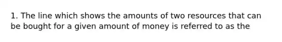 1. The line which shows the amounts of two resources that can be bought for a given amount of money is referred to as the