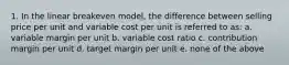 1. In the linear breakeven model, the difference between selling price per unit and variable cost per unit is referred to as: a. variable margin per unit b. variable cost ratio c. contribution margin per unit d. target margin per unit e. none of the above