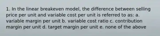 1. In the linear breakeven model, the difference between selling price per unit and variable cost per unit is referred to as: a. variable margin per unit b. variable cost ratio c. contribution margin per unit d. target margin per unit e. none of the above