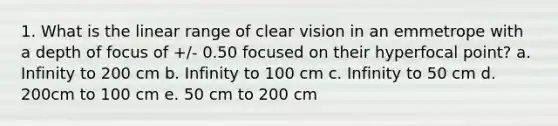 1. What is the linear range of clear vision in an emmetrope with a depth of focus of +/- 0.50 focused on their hyperfocal point? a. Infinity to 200 cm b. Infinity to 100 cm c. Infinity to 50 cm d. 200cm to 100 cm e. 50 cm to 200 cm