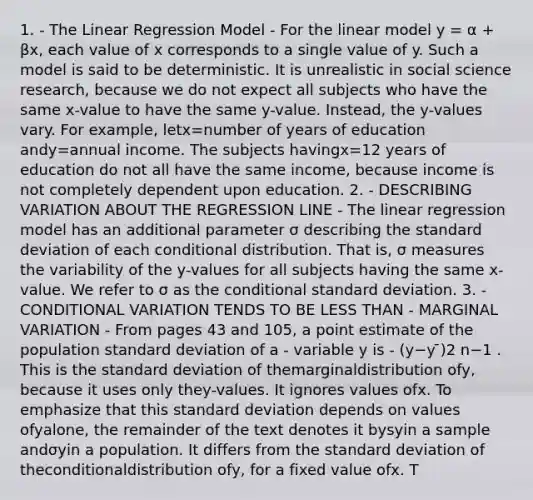 1. - The Linear Regression Model - For the linear model y = α + βx, each value of x corresponds to a single value of y. Such a model is said to be deterministic. It is unrealistic in social science research, because we do not expect all subjects who have the same x-value to have the same y-value. Instead, the y-values vary. For example, letx=number of years of education andy=annual income. The subjects havingx=12 years of education do not all have the same income, because income is not completely dependent upon education. 2. - DESCRIBING VARIATION ABOUT THE REGRESSION LINE - The linear regression model has an additional parameter σ describing the standard deviation of each conditional distribution. That is, σ measures the variability of the y-values for all subjects having the same x-value. We refer to σ as the conditional standard deviation. 3. - CONDITIONAL VARIATION TENDS TO BE LESS THAN - MARGINAL VARIATION - From pages 43 and 105, a point estimate of the population standard deviation of a - variable y is - (y−y ̄)2 n−1 . This is the standard deviation of themarginaldistribution ofy, because it uses only they-values. It ignores values ofx. To emphasize that this standard deviation depends on values ofyalone, the remainder of the text denotes it bysyin a sample andσyin a population. It differs from the standard deviation of theconditionaldistribution ofy, for a fixed value ofx. T