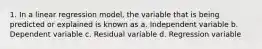 1. In a linear regression model, the variable that is being predicted or explained is known as a. Independent variable b. Dependent variable c. Residual variable d. Regression variable