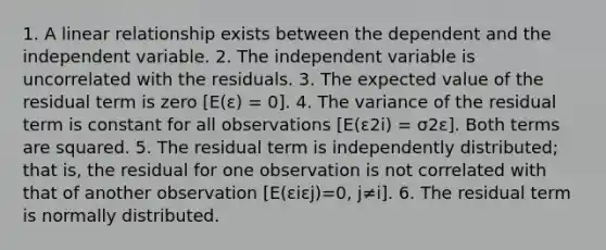 1. A linear relationship exists between the dependent and the independent variable. 2. The independent variable is uncorrelated with the residuals. 3. The expected value of the residual term is zero [E(ε) = 0]. 4. The variance of the residual term is constant for all observations [E(ε2i) = σ2ε]. Both terms are squared. 5. The residual term is independently distributed; that is, the residual for one observation is not correlated with that of another observation [E(εiεj)=0, j≠i]. 6. The residual term is normally distributed.