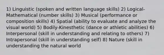 1) Linguistic (spoken and written language skills) 2) Logical-Mathematical (number skills) 3) Musical (performance or composition skills) 4) Spatial (ability to evaluate and analyze the visual world) 5) Bodily-Kinesthetic (dance or athletic abilities) 6) Interpersonal (skill in understanding and relating to others) 7) Intrapersonal (skill in understanding self) 8) Nature (skill in understanding the natural world