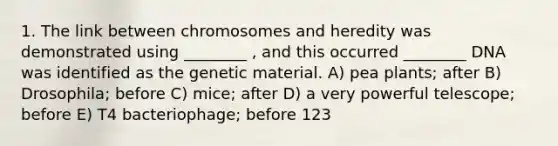 1. The link between chromosomes and heredity was demonstrated using ________ , and this occurred ________ DNA was identified as the genetic material. A) pea plants; after B) Drosophila; before C) mice; after D) a very powerful telescope; before E) T4 bacteriophage; before 123