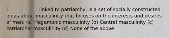 1. __________, linked to patriarchy, is a set of socially constructed ideas about masculinity that focuses on the interests and desires of men: (a) Hegemonic masculinity (b) Central masculinity (c) Patriarchal masculinity (d) None of the above