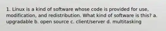 1. Linux is a kind of software whose code is provided for use, modification, and redistribution. What kind of software is this? a. upgradable b. open source c. client/server d. multitasking