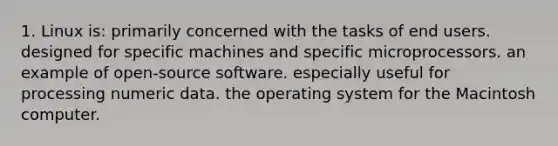 1. Linux is: primarily concerned with the tasks of end users. designed for specific machines and specific microprocessors. an example of open-source software. especially useful for processing numeric data. the operating system for the Macintosh computer.