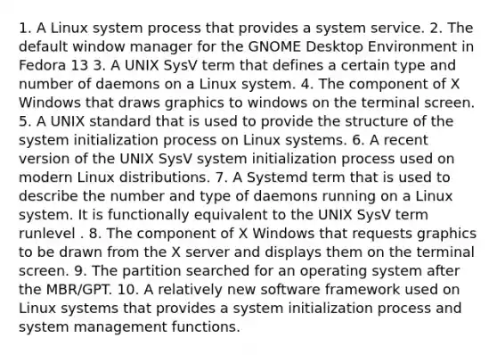 1. A Linux system process that provides a system service. ​2. The default window manager for the GNOME Desktop Environment in Fedora 13 3. A UNIX SysV term that defines a certain type and number of daemons on a Linux system.​ ​4. The component of X Windows that draws graphics to windows on the terminal screen. ​5. A UNIX standard that is used to provide the structure of the system initialization process on Linux systems. ​6. A recent version of the UNIX SysV system initialization process used on modern Linux distributions. ​7. A Systemd term that is used to describe the number and type of daemons running on a Linux system. It is functionally equivalent to the UNIX SysV term runlevel . 8. The component of X Windows that requests graphics to be drawn from the X server and displays them on the terminal screen. 9. The partition searched for an operating system after the MBR/GPT.​ ​10. A relatively new software framework used on Linux systems that provides a system initialization process and system management functions.