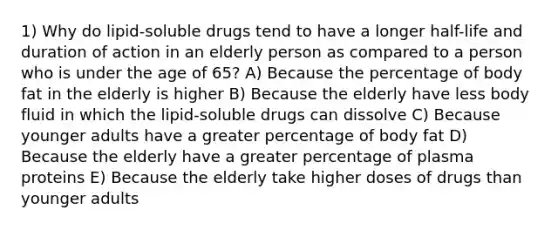 1) Why do lipid-soluble drugs tend to have a longer half-life and duration of action in an elderly person as compared to a person who is under the age of 65? A) Because the percentage of body fat in the elderly is higher B) Because the elderly have less body fluid in which the lipid-soluble drugs can dissolve C) Because younger adults have a greater percentage of body fat D) Because the elderly have a greater percentage of plasma proteins E) Because the elderly take higher doses of drugs than younger adults