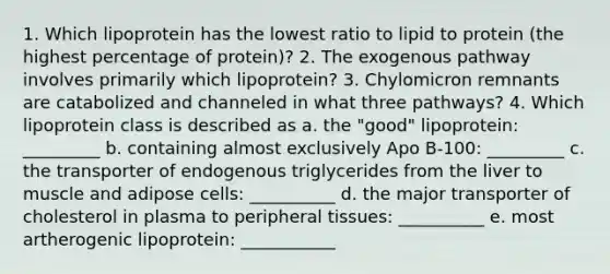 1. Which lipoprotein has the lowest ratio to lipid to protein (the highest percentage of protein)? 2. The exogenous pathway involves primarily which lipoprotein? 3. Chylomicron remnants are catabolized and channeled in what three pathways? 4. Which lipoprotein class is described as a. the "good" lipoprotein: _________ b. containing almost exclusively Apo B-100: _________ c. the transporter of endogenous triglycerides from the liver to muscle and adipose cells: __________ d. the major transporter of cholesterol in plasma to peripheral tissues: __________ e. most artherogenic lipoprotein: ___________