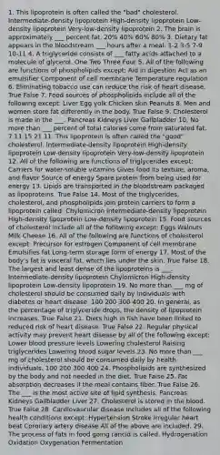 1. This lipoprotein is often called the "bad" cholesterol. Intermediate-density lipoprotein High-density lipoprotein Low-density lipoprotein Very-low-density lipoprotein 2. The brain is approximately ___ percent fat. 20% 40% 60% 80% 3. Dietary fat appears in the bloodstream ___ hours after a meal. 1-2 3-5 7-9 10-11 4. A triglyceride consists of ___ fatty acids attached to a molecule of glycerol. One Two Three Four 5. All of the following are functions of phospholipids except: Aid in digestion Act as an emulsifier Component of cell membrane Temperature regulation 6. Eliminating tobacco use can reduce the risk of heart disease. True False 7. Food sources of phospholipids include all of the following except: Liver Egg yolk Chicken skin Peanuts 8. Men and women store fat differently in the body. True False 9. Cholesterol is made in the ___. Pancreas Kidneys Liver Gallbladder 10. No more than ___ percent of total calories come from saturated fat. 7 11 15 21 11. This lipoprotein is often called the "good" cholesterol. Intermediate-density lipoprotein High-density lipoprotein Low-density lipoprotein Very-low-density lipoprotein 12. All of the following are functions of triglycerides except: Carriers for water-soluble vitamins Gives food its texture, aroma, and flavor Source of energy Spare protein from being used for energy 13. Lipids are transported in the bloodstream packaged as lipoproteins. True False 14. Most of the triglycerides, cholesterol, and phospholipids join protein carriers to form a lipoprotein called: Chylomicron Intermediate-density lipoprotein High-density lipoprotein Low-density lipoprotein 15. Food sources of cholesterol include all of the following except: Eggs Walnuts Milk Cheese 16. All of the following are functions of cholesterol except: Precursor for estrogen Component of cell membrane Emulsifies fat Long-term storage form of energy 17. Most of the body's fat is visceral fat, which lies under the skin. True False 18. The largest and least dense of the lipoproteins is ___. Intermediate-density lipoprotein Chylomicron High-density lipoprotein Low-density lipoprotein 19. No more than ___ mg of cholesterol should be consumed daily by individuals with diabetes or heart disease. 100 200 300 400 20. In general, as the percentage of triglyceride drops, the density of lipoprotein increases. True False 21. Diets high in fish have been linked to reduced risk of heart disease. True False 22. Regular physical activity may prevent heart disease by all of the following except: Lower blood pressure levels Lowering cholesterol Raising triglycerides Lowering blood sugar levels 23. No more than ___ mg of cholesterol should be consumed daily by health individuals. 100 200 300 400 24. Phospholipids are synthesized by the body and not needed in the diet. True False 25. Fat absorption decreases if the meal contains fiber. True False 26. The ___ is the most active site of lipid synthesis. Pancreas Kidneys Gallbladder Liver 27. Cholesterol is stored in the blood. True False 28. Cardiovascular disease includes all of the following health conditions except: Hypertension Stroke Irregular heart beat Coronary artery disease All of the above are included. 29. The process of fats in food going rancid is called. Hydrogenation Oxidation Oxygenation Fermentation