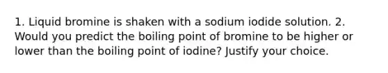 1. Liquid bromine is shaken with a sodium iodide solution. 2. Would you predict the boiling point of bromine to be higher or lower than the boiling point of iodine? Justify your choice.