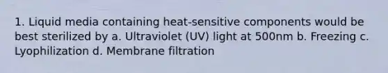 1. Liquid media containing heat-sensitive components would be best sterilized by a. Ultraviolet (UV) light at 500nm b. Freezing c. Lyophilization d. Membrane filtration