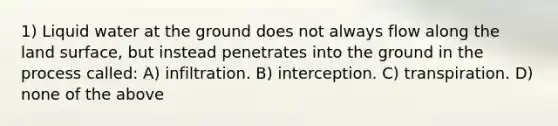 1) Liquid water at the ground does not always flow along the land surface, but instead penetrates into the ground in the process called: A) infiltration. B) interception. C) transpiration. D) none of the above