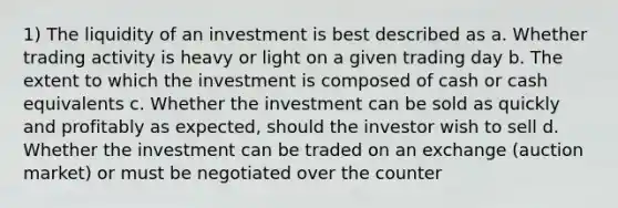 1) The liquidity of an investment is best described as a. Whether trading activity is heavy or light on a given trading day b. The extent to which the investment is composed of cash or cash equivalents c. Whether the investment can be sold as quickly and profitably as expected, should the investor wish to sell d. Whether the investment can be traded on an exchange (auction market) or must be negotiated over the counter