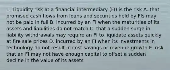 1. Liquidity risk at a financial intermediary (FI) is the risk A. that promised cash flows from loans and securities held by FIs may not be paid in full B. incurred by an FI when the maturities of its assets and liabilities do not match C. that a sudden surge in liability withdrawals may require an FI to liquidate assets quickly at fire sale prices D. incurred by an FI when its investments in technology do not result in cost savings or revenue growth E. risk that an FI may not have enough capital to offset a sudden decline in the value of its assets