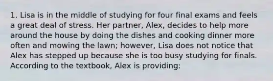 1. Lisa is in the middle of studying for four final exams and feels a great deal of stress. Her partner, Alex, decides to help more around the house by doing the dishes and cooking dinner more often and mowing the lawn; however, Lisa does not notice that Alex has stepped up because she is too busy studying for finals. According to the textbook, Alex is providing: