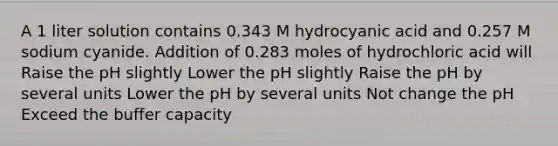 A 1 liter solution contains 0.343 M hydrocyanic acid and 0.257 M sodium cyanide. Addition of 0.283 moles of hydrochloric acid will Raise the pH slightly Lower the pH slightly Raise the pH by several units Lower the pH by several units Not change the pH Exceed the buffer capacity