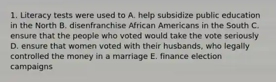 1. Literacy tests were used to A. help subsidize public education in the North B. disenfranchise African Americans in the South C. ensure that the people who voted would take the vote seriously D. ensure that women voted with their husbands, who legally controlled the money in a marriage E. finance election campaigns