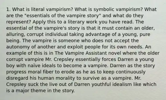 1. What is literal vampirism? What is symbolic vampirism? What are the "essentials of the vampire story" and what do they represent? Apply this to a literary work you have read. The essential of the vampire's story is that it must contain an older, alluring, corrupt individual taking advantage of a young, pure being. The vampire is someone who does not accept the autonomy of another and exploit people for its own needs. An example of this is in The Vampire Assistant novel where the older corrupt vampire Mr. Crepsley essentially forces Darren a young boy with naïve ideals to become a vampire. Darren as the story progress moral fiber to erode as he as to keep continuously disregard his human morality to survive as a vampire. Mr. Crepsley suck the live out of Darren youthful idealism like which is a major theme in the story.