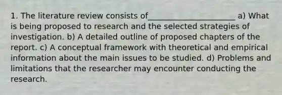 1. The literature review consists of______________________ a) What is being proposed to research and the selected strategies of investigation. b) A detailed outline of proposed chapters of the report. c) A conceptual framework with theoretical and empirical information about the main issues to be studied. d) Problems and limitations that the researcher may encounter conducting the research.